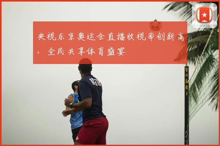 央视东京奥运会直播收视率创新高，全民共享体育盛宴