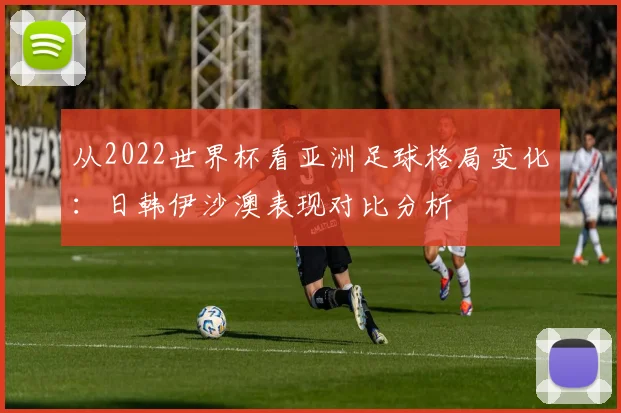 从2022世界杯看亚洲足球格局变化：日韩伊沙澳表现对比分析
