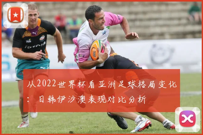 从2022世界杯看亚洲足球格局变化：日韩伊沙澳表现对比分析