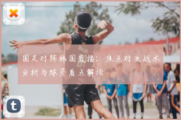 国足对阵韩国直播：焦点对决战术分析与球员看点解读