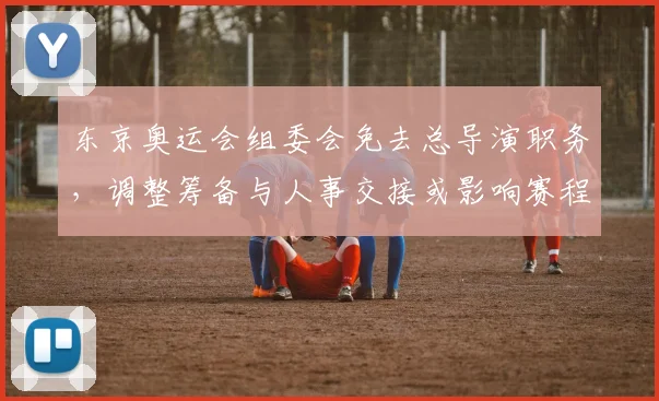 东京奥运会组委会免去总导演职务，调整筹备与人事交接或影响赛程