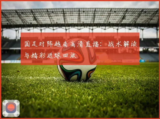 国足对阵越南高清直播：战术解读与精彩进球回放