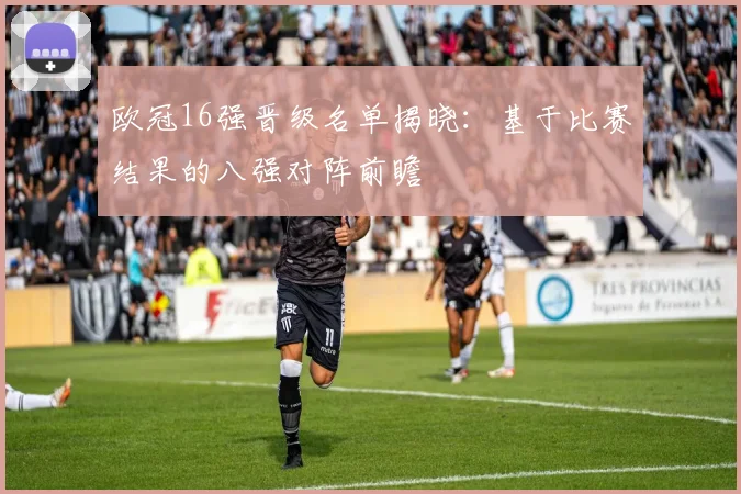 欧冠16强晋级名单揭晓：基于比赛结果的八强对阵前瞻