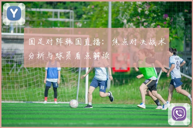 国足对阵韩国直播：焦点对决战术分析与球员看点解读
