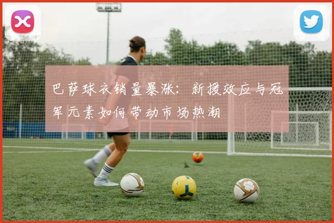 巴萨球衣销量暴涨：新援效应与冠军元素如何带动市场热潮