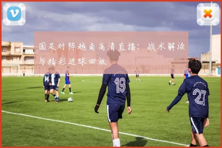 国足对阵越南高清直播：战术解读与精彩进球回放