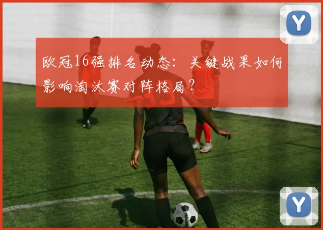 欧冠16强排名动态：关键战果如何影响淘汰赛对阵格局？